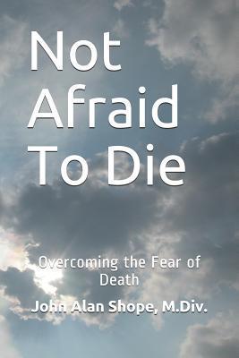 Coperta cărții 'Not Afraid To Die: Overcoming the Fear of Death - John Alan Shope M. Div'