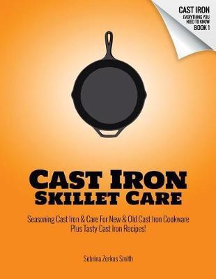 Cast Iron Skillet Care: Seasoning Cast Iron and Care for New and Old Cast Iron Cookware Plus Tasty Cast Iron Skillet Recipes - Sebrina Zerkus Smith