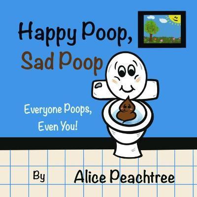 Happy Poop, Sad Poop: Everyone Poops, Even You! - Alice Peachtree