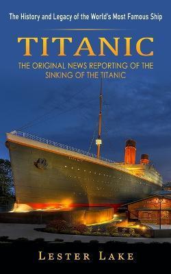 Titanic: The History and Legacy of the World's Most Famous Ship (The Original News Reporting of the Sinking of the Titanic) - Lester Lake