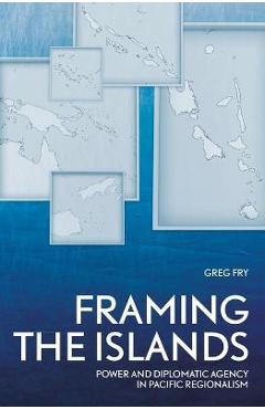 Coperta cărții 'Framing the Islands: Power and Diplomatic Agency in Pacific Regionalism - Greg Fry'