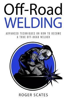 Off-Road Welding: Advanced Techniques on How to Become a True Off-Road Welder - Roger Scates