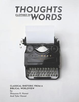 Thoughts Clothed in Words: Classical Rhetoric from a Biblical Worldview - Tyler Howat