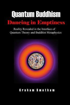 Quantum Buddhism: Dancing in Emptiness: Reality Revealed in the Interface of Quantum Theory and Buddhist Metaphysics - Graham Smetham