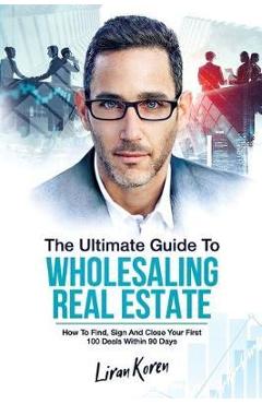 Coperta cărții 'The Ultimate Guide To Wholesaling Real Estate: How To Find, Sign And Close Your First 100 Deals Within 90 Days. - Liran'
