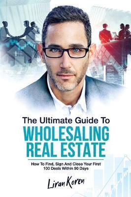 The Ultimate Guide To Wholesaling Real Estate: How To Find, Sign And Close Your First 100 Deals Within 90 Days. - Liran Koren
