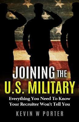 Joining The U.S. Military: Everything You Need To Know Your Recruiter Won't Tell You - Kevin W. Porter