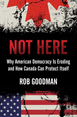 Not Here: Why American Democracy Is Eroding and How Canada Can Protect Itself - Rob Goodman