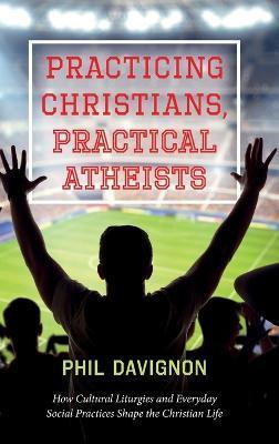Practicing Christians, Practical Atheists: How Cultural Liturgies and Everyday Social Practices Shape the Christian Life - Phil Davignon