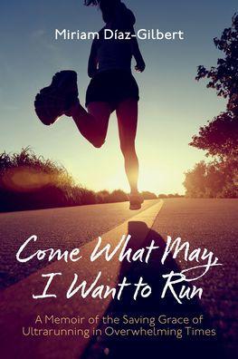 Come What May, I Want to Run: A Memoir of the Saving Grace of Ultrarunning in Overwhelming Times - Miriam Díaz-gilbert