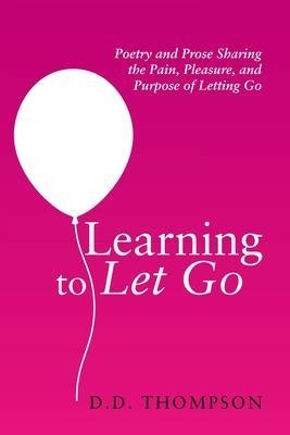Learning to Let Go: Poetry and Prose Sharing the Pain, Pleasure, and Purpose of Letting Go - D. D. Thompson