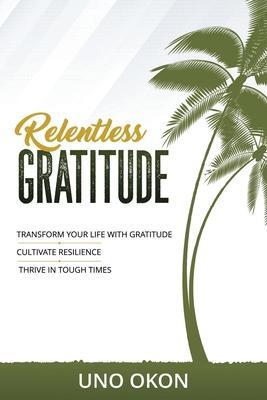 Relentless Gratitude: Transform Your Life with Gratitude Cultivate Resilience Thrive in Tough Times - Uno Okon