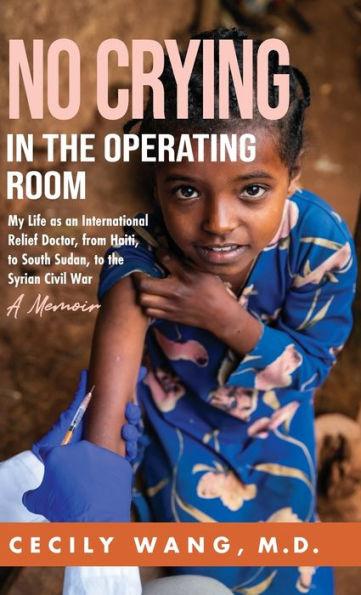 No Crying in the Operating Room: My Life as an International Relief Doctor, from Haiti, to South Sudan, to the Syrian Civil War A Memoir - Cecily Wang