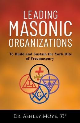 Leading Masonic Organizations: To Build and Sustain the York Rite of Freemasonry - Ashley Moye