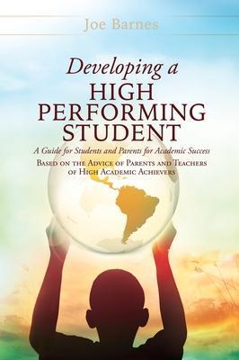 Developing A High Performing Student: A Guide for Students and Parents for Academic Success Based on the Advice of Parents and Teachers of High Academ - Joe Barnes