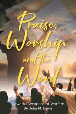 Praise, Worship and the Word: Powerful Weapons of Warfare - Julia M. Davis