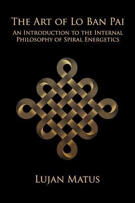 The Art of Lo Ban Pai: An Introduction to the Internal Philosophy of Spiral Energetics - Lujan Matus