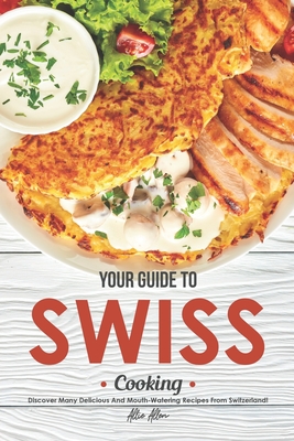 Your Guide to Swiss Cooking: Discover Many Delicious and Mouth-Watering Recipes from Switzerland! - Allie Allen