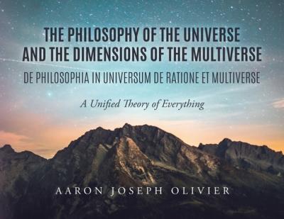 The Philosophy of the Universe and the Dimensions of the Multiverse: A Unified Theory of Everything - Aaron Olivier