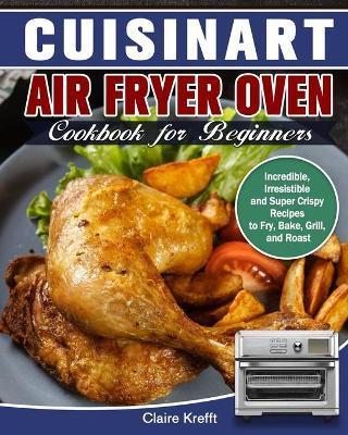 Cuisinart Air Fryer Oven Cookbook for Beginners: Incredible, Irresistible and Super Crispy Recipes to Fry, Bake, Grill, and Roast - Claire Krefft