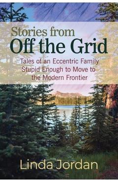 Coperta cărții 'Stories from Off the Grid: Tales of an Eccentric Family Stupid Enough to Move to the Modern Frontier - Linda Jordan'