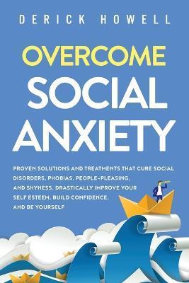 Overcome Social Anxiety: Proven Solutions and Treatments That Cure Social Disorders, Phobias, People-Pleasing, and Shyness. Drastically Improve - Derick Howell