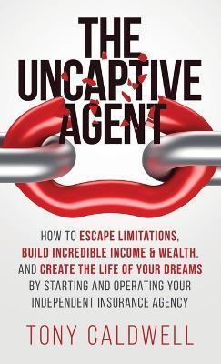 The UnCaptive Agent: How to Escape Limitations, Build Incredible Income & Wealth, and Create the Life of Your Dreams by Starting and Operat - Tony Caldwell