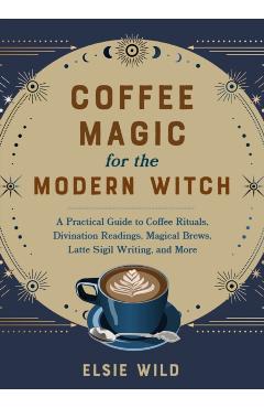 Coffee Magic for the Modern Witch: A Practical Guide to Coffee Rituals, Divination Readings, Magical Brews, Latte Sigil Writing, and More - Elsie Wild