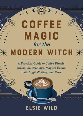 Coffee Magic for the Modern Witch: A Practical Guide to Coffee Rituals, Divination Readings, Magical Brews, Latte Sigil Writing, and More - Elsie Wild