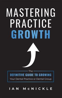 Mastering Practice Growth: The Definitive Guide to Growing Your Dental Practice or Dental Group - Ian Mcnickle
