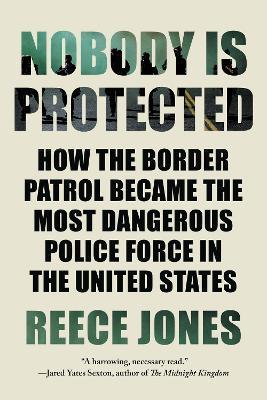 Nobody Is Protected: How the Border Patrol Became the Most Dangerous Police Force in the United States - Reece Jones
