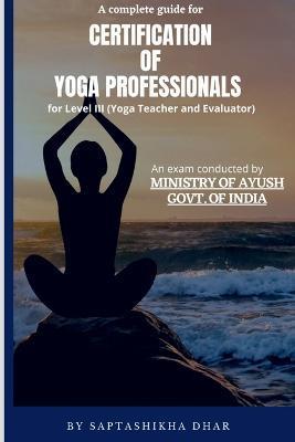 A Complete Guide for Certification of Yoga Professionals for Level III (Yoga Teacher and Evaluator) - Saptashikha Dhar