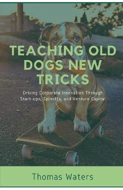 Coperta cărții 'Teaching Old Dogs New Tricks: Driving Corporate Innovation Through Start-ups, Spinoffs, and Venture Capital - Tom Waters'