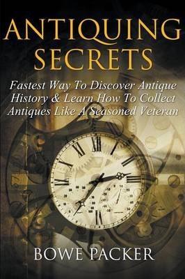 Antiquing Secrets: Fastest Way to Discover Antique History & Learn How to Collect Antiques Like a Seasoned Veteran - Bowe Packer