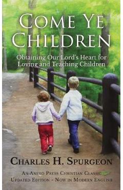 Coperta cărții 'Come Ye Children: Obtaining Our Lord's Heart for Loving and Teaching Children - Charles H. Spurgeon'