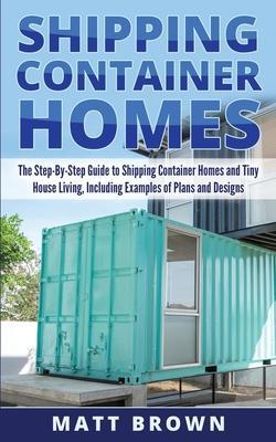 Shipping Container Homes: The Step-By-Step Guide to Shipping Container Homes and Tiny house living, Including Examples of Plans and Designs - Matt Brown