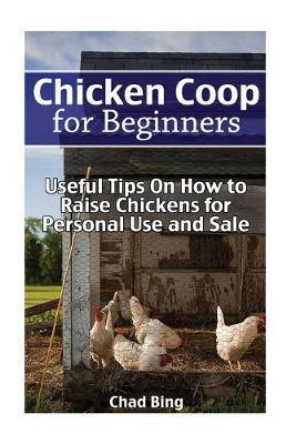 Chicken Coop for Beginners: Useful Tips On How to Raise Chickens for Personal Use and Sale: (Building Chicken Coops, DIY Projects) - Chad Bing