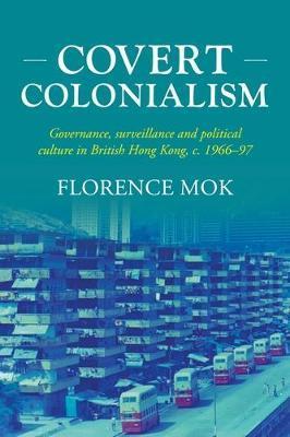Covert Colonialism: Governance, Surveillance and Political Culture in British Hong Kong, C. 1966-97 - Florence Mok