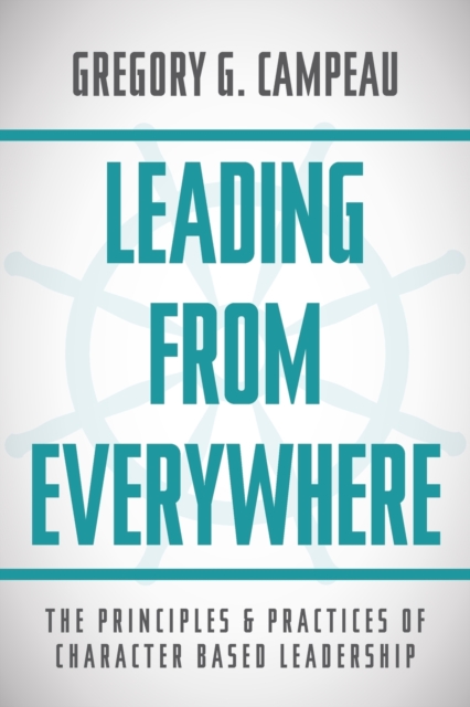 Leading From Everywhere: The Principles & Practices of Character Based Leadership - Gregory G. Campeau