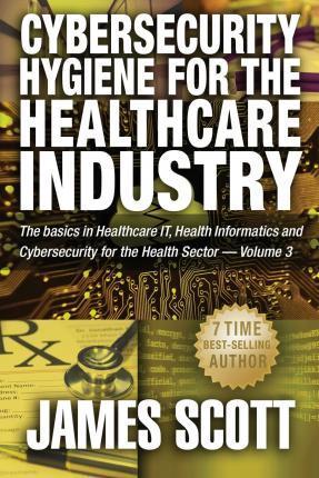 Cybersecurity Hygiene for the Healthcare Industry: The basics in Healthcare IT, Health Informatics and Cybersecurity for the Health Sector Volume 3 - James Scott