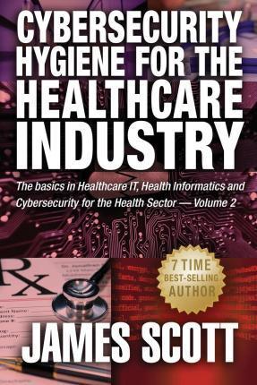 Cybersecurity Hygiene for the Healthcare Industry: The basics in Healthcare IT, Health Informatics and Cybersecurity for the Health Sector - James Scott