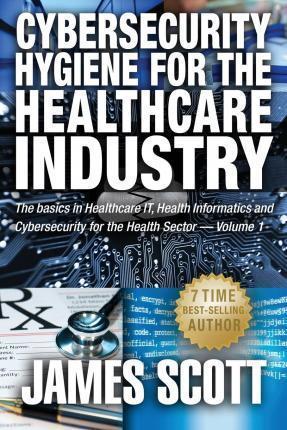 Cybersecurity Hygiene for the Healthcare Industry: The basics in Healthcare IT, Health Informatics and Cybersecurity for the Health Sector Volume 1 - James Scott
