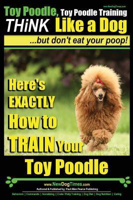 Toy Poodle, Toy Poodle Training - THiNK Like a Dog...but don't eat your poop!: Here's EXACTLY How to TRAIN Your Toy Poodle - Paul Allen Pearce