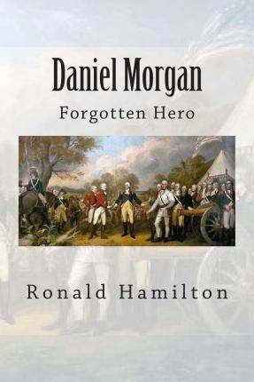 Daniel Morgan: Forgotten Revotutionary Hero - Ronald W. Hamilton