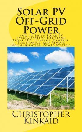 Solar PV Off-Grid Power: How to Build Solar PV Energy Systems for Stand Alone LED Lighting, Cameras, Electronics, and Remote Communication Powe - Christopher Kinkaid