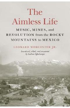 Coperta cărții 'The Aimless Life: Music, Mines, and Revolution from the Rocky Mountains to Mexico - Leonard Worcester'