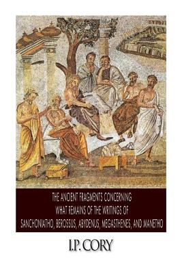 The Ancient Fragments Containing What Remains of the Writings of Sanchoniatho, Berossus, Abydenus, Megasthenes, and Manetho - I. P. Cory