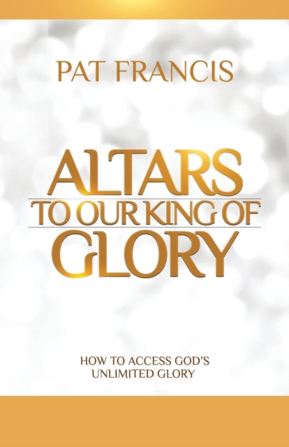 Altars to Our King of Glory: How to Access God's Unlimited Glory - Pat Francis