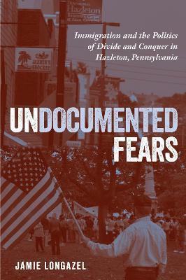 Undocumented Fears: Immigration and the Politics of Divide and Conquer in Hazleton, Pennsylvania - Jamie Longazel