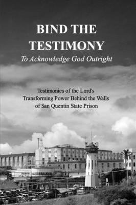 BIND THE TESTIMONY - To Acknowledge God Outright: Testimonies of the Lord's Transforming Power Within San Quentin State Prison - 19 Authors From Within San Q. Prison